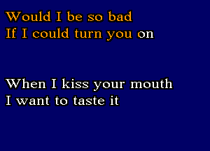 TWould I be so bad
If I could turn you on

XVhen I kiss your mouth
I want to taste it