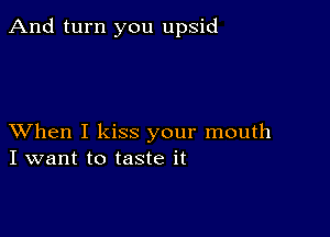 And turn you upsid

XVhen I kiss your mouth
I want to taste it