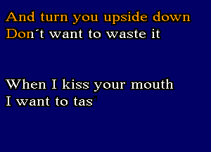 And turn you upside down
Don't want to waste it

XVhen I kiss your mouth
I want to tas