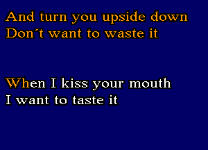 And turn you upside down
Don't want to waste it

XVhen I kiss your mouth
I want to taste it