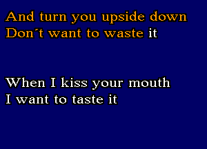 And turn you upside down
Don't want to waste it

XVhen I kiss your mouth
I want to taste it