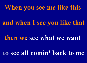 VVllen you see me like this
and When I see you like that
then we see What we want

to see all comin' back to me