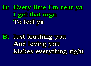 B2 Every time I'm near ya
I get that urge
To feel ya

B2 Just touching you
And loving you
Makes everything right