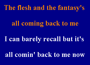 The flesh and the fantasy's
all coming back to me
I can barely recall but it's

all comin' back to me now