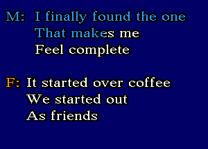 M2 I finally found the one
That makes me
Feel complete

F2 It started over coffee
We started out
As friends