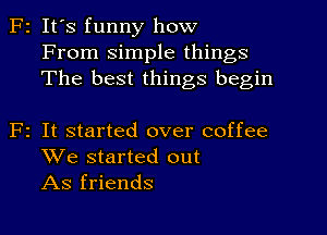 F2 It's funny how
From simple things
The best things begin

F2 It started over coffee
We started out
As friends