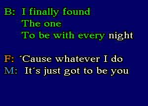 B2 I finally found
The one
To be with every night

F2 'Cause whatever I do
Mr It's just got to be you