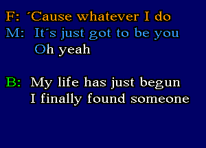 F2 'Cause whatever I do
M2 It's just got to be you
Oh yeah

B2 My life has just begun
I finally found someone