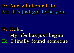 F2 And whatever I do
M2 It's just got to be you

F2 Ooh...
My life has just begun
B2 I finally found someone