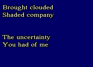 Brought clouded
Shaded company

The uncertainty
You had of me