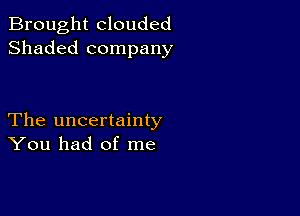 Brought clouded
Shaded company

The uncertainty
You had of me