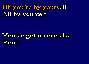 Oh you're by yourself
All by yourself

You've got no one else
You