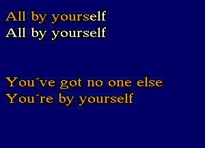 All by yourself
All by yourself

You've got no one else
You're by yourself