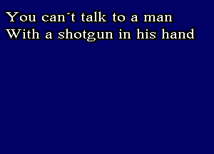 You can't talk to a man
XVith a shotgun in his hand