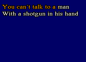 You can't talk to a man
XVith a shotgun in his hand