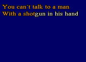 You can't talk to a man
XVith a shotgun in his hand