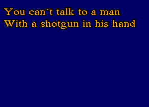 You can't talk to a man
XVith a shotgun in his hand