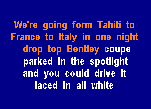 We're going form Tahiti to
France to Italy in one night
drop top Bentley coupe
parked in the spotlight
and you could drive it
laced in all white