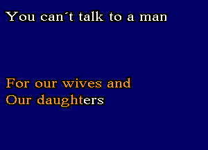 You can't talk to a man

For our wives and
Our daughters