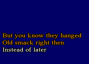 But you know they hanged
Old smack right then
Instead of later