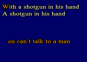 With a shotgun in his hand
A shotgun in his hand

ou can't talk to a man