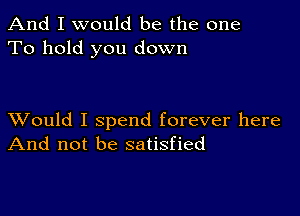 And I would be the one
To hold you down

XVould I spend forever here
And not be satisfied