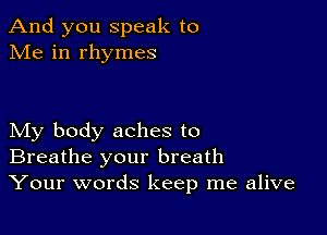 And you speak to
Me in rhymes

My body aches to
Breathe your breath
Your words keep me alive