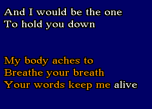 And I would be the one
To hold you down

My body aches to
Breathe your breath
Your words keep me alive