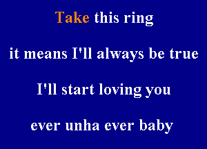 Take this ring

it means I'll always be true

I'll start loving you

ever unha ever baby