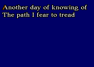 Another day of knowing of
The path I fear to tread