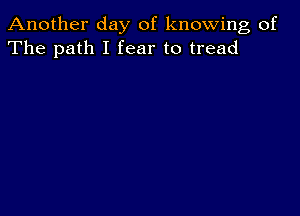 Another day of knowing of
The path I fear to tread