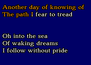 Another day of knowing of
The path I fear to tread

Oh into the sea
Of waking dreams
I follow without pride