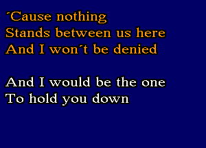 'Cause nothing
Stands between us here
And I won't be denied

And I would be the one
To hold you down