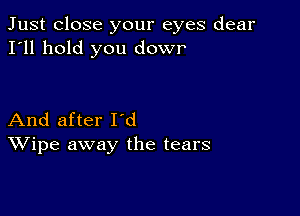 Just close your eyes dear
I'll hold you dowr'

And after I'd
Wipe away the tears