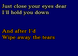 Just close your eyes dear
I'll hold you down

And after I'd
Wipe away the tears