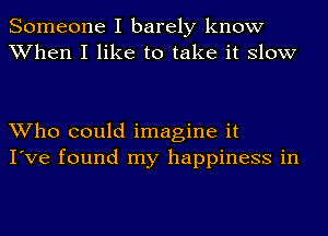 Someone I barely know
When I like to take it slow

Who could imagine it
I've found my happiness in