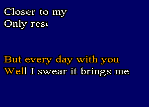 Closer to my
Only new

But every day with you
Well I swear it brings me