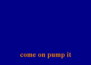 come on pump it