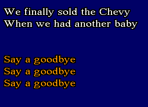 We finally sold the Chevy
XVhen we had another baby

Say a goodbye
Say a goodbye
Say a goodbye