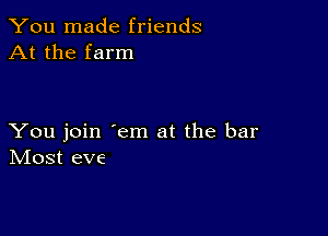 You made friends
At the farm

You join 'em at the bar
IVIost eve