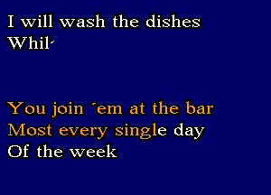 I Will wash the dishes
VVhil'

You join 'em at the bar
IVIost every single day
Of the week