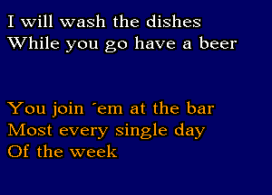 I Will wash the dishes
XVhile you go have a beer

You join 'em at the bar
IVIost every single day
Of the week