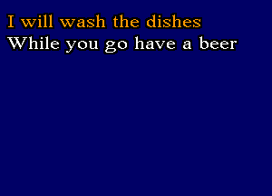 I Will wash the dishes
XVhile you go have a beer