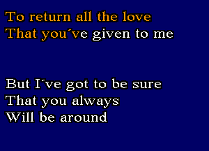 To return all the love
That you've given to me

But I've got to be sure
That you always
Will be around