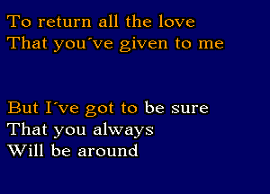 To return all the love
That you've given to me

But I've got to be sure
That you always
Will be around