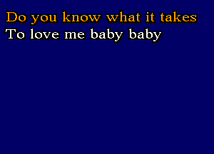 Do you know what it takes
To love me baby baby