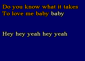 Do you know what it takes
To love me baby baby

Hey hey yeah hey yeah