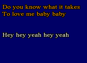 Do you know what it takes
To love me baby baby

Hey hey yeah hey yeah