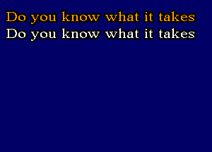 Do you know what it takes
Do you know what it takes