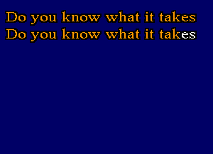 Do you know what it takes
Do you know what it takes